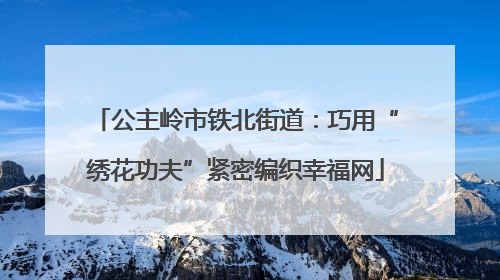 公主岭市铁北街道：巧用“绣花功夫”紧密编织幸福网