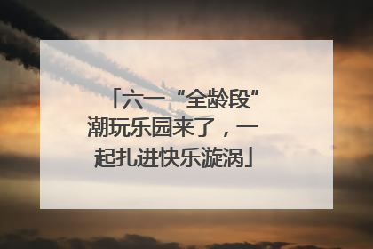 六一“全龄段”潮玩乐园来了，一起扎进快乐漩涡