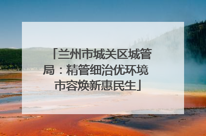兰州市城关区城管局：精管细治优环境 市容焕新惠民生