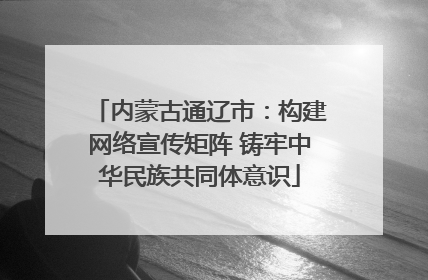 内蒙古通辽市：构建网络宣传矩阵 铸牢中华民族共同体意识