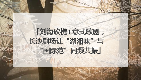 刘海砍樵+意式歌剧，长沙剧场让“湖湘味”与“国际范”同频共振