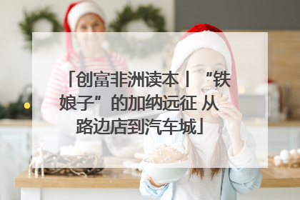 创富非洲读本丨“铁娘子”的加纳远征 从路边店到汽车城