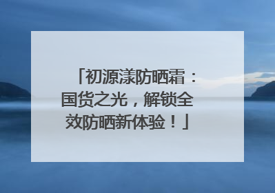 初源漾防晒霜：国货之光，解锁全效防晒新体验！