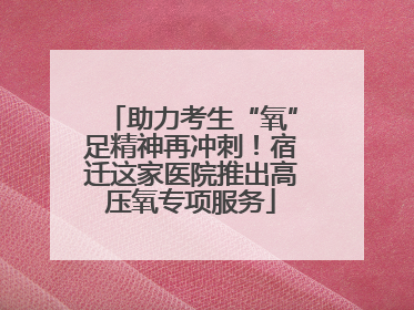 助力考生“氧”足精神再冲刺！宿迁这家医院推出高压氧专项服务
