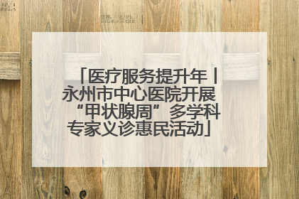 医疗服务提升年丨永州市中心医院开展“甲状腺周”多学科专家义诊惠民活动