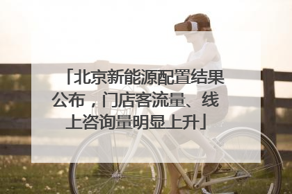 北京新能源配置结果公布，门店客流量、线上咨询量明显上升