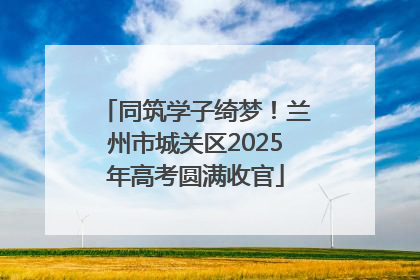 同筑学子绮梦！兰州市城关区2025年高考圆满收官