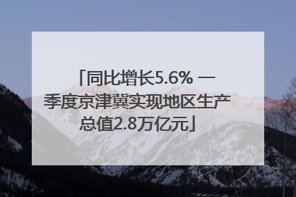 同比增长5.6% 一季度京津冀实现地区生产总值2.8万亿元