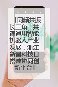 同频共振长三角｜共谋通用智能机器人产业发展，浙江新昌科技日搭建协同创新平台