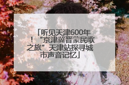 听见天津600年！“京津冀晋蒙民歌之旅”天津站探寻城市声音记忆
