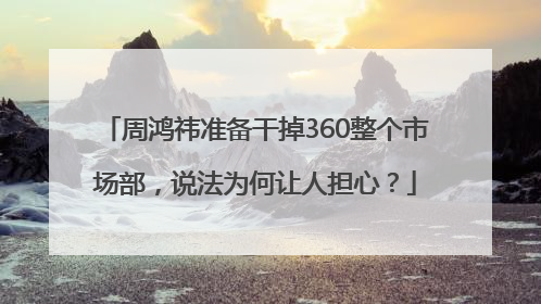 周鸿祎准备干掉360整个市场部，说法为何让人担心？