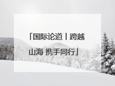国际论道丨跨越山海 携手同行