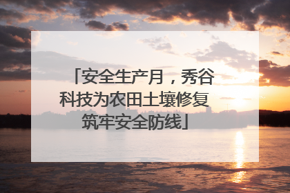 安全生产月，秀谷科技为农田土壤修复筑牢安全防线