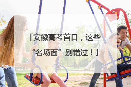 安徽高考首日，这些“名场面”别错过！