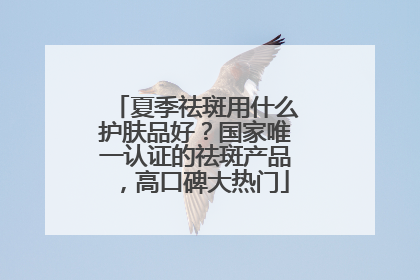 夏季祛斑用什么护肤品好？国家唯一认证的祛斑产品，高口碑大热门