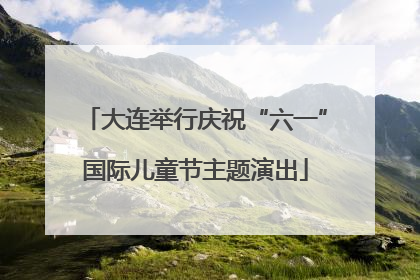 大连举行庆祝“六一”国际儿童节主题演出