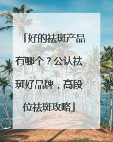 好的祛斑产品有哪个？公认祛斑好品牌，高段位祛斑攻略