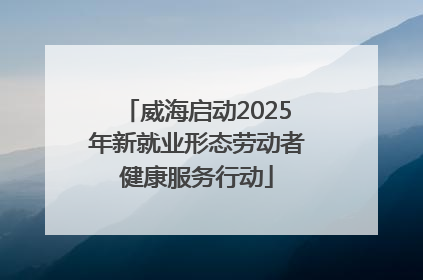 威海启动2025年新就业形态劳动者健康服务行动