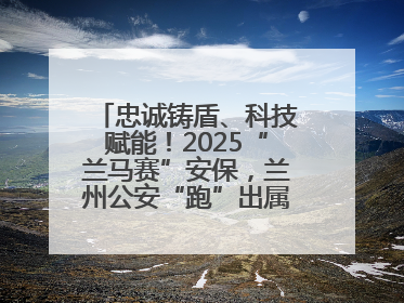 忠诚铸盾、科技赋能！2025“兰马赛”安保，兰州公安“跑”出属于自己的精彩