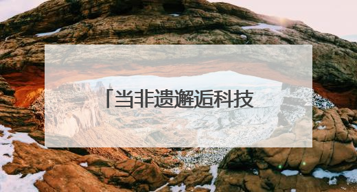 当非遗邂逅科技：传统技艺在数字浪潮中重焕生机
