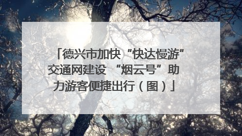 德兴市加快“快达慢游”交通网建设 “烟云号”助力游客便捷出行（图）