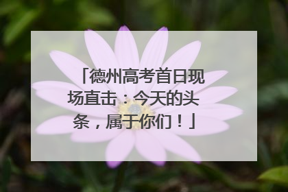 德州高考首日现场直击：今天的头条，属于你们！