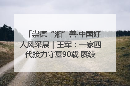 崇德“湘”善·中国好人风采展｜王军：一家四代接力守墓90载 赓续红色血脉践初心