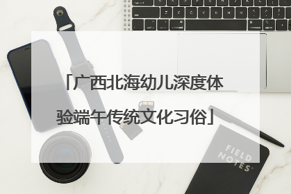 广西北海幼儿深度体验端午传统文化习俗