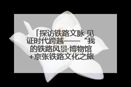 探访铁路文脉 见证时代跨越——“我的铁路风景·博物馆+京张铁路文化之旅”活动在京启动
