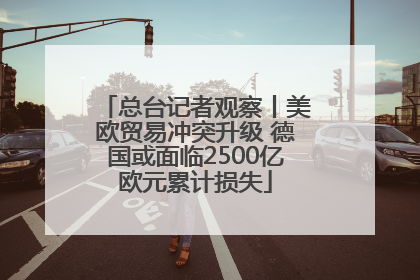 总台记者观察丨美欧贸易冲突升级 德国或面临2500亿欧元累计损失