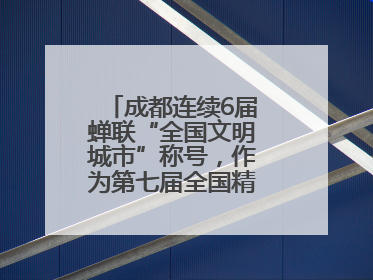 成都连续6届蝉联“全国文明城市”称号，作为第七届全国精神文明建设优秀城市代表参会