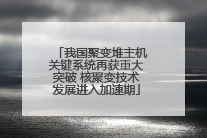 我国聚变堆主机关键系统再获重大突破 核聚变技术发展进入加速期