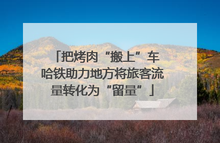把烤肉“搬上”车 哈铁助力地方将旅客流量转化为“留量”
