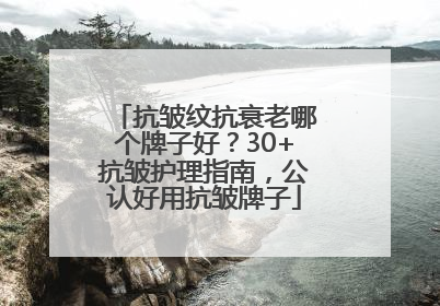 抗皱纹抗衰老哪个牌子好？30+抗皱护理指南，公认好用抗皱牌子
