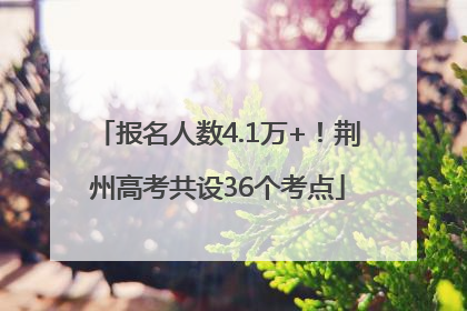 报名人数4.1万+！荆州高考共设36个考点