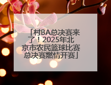 村BA总决赛来了！2025年北京市农民篮球比赛总决赛燃情开赛