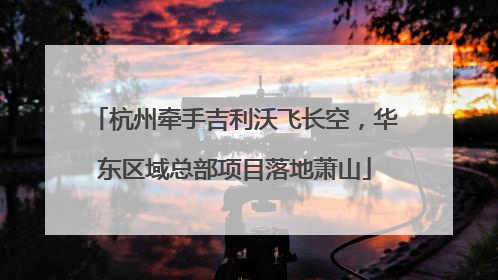 杭州牵手吉利沃飞长空，华东区域总部项目落地萧山