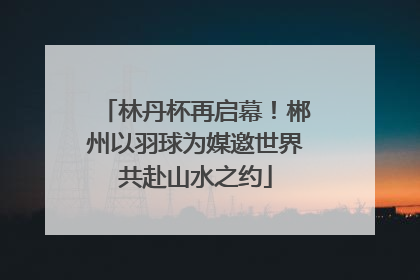 林丹杯再启幕！郴州以羽球为媒邀世界共赴山水之约