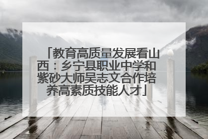教育高质量发展看山西：乡宁县职业中学和紫砂大师吴志文合作培养高素质技能人才