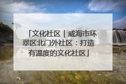 文化社区｜威海市环翠区北门外社区：打造有温度的文化社区