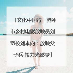 文化中国行｜腾冲市乡村电影放映员刘宽校刘本向：放映父子兵 接力光影梦