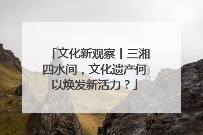 文化新观察丨三湘四水间，文化遗产何以焕发新活力？