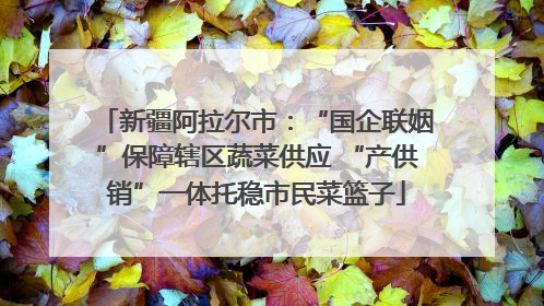 新疆阿拉尔市：“国企联姻”保障辖区蔬菜供应 “产供销”一体托稳市民菜篮子