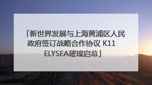 新世界发展与上海黄浦区人民政府签订战略合作协议 K11 ELYSEA璀璨启幕