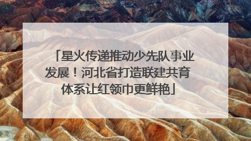 星火传递推动少先队事业发展！河北省打造联建共育体系让红领巾更鲜艳