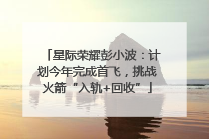 星际荣耀彭小波：计划今年完成首飞，挑战火箭“入轨+回收”