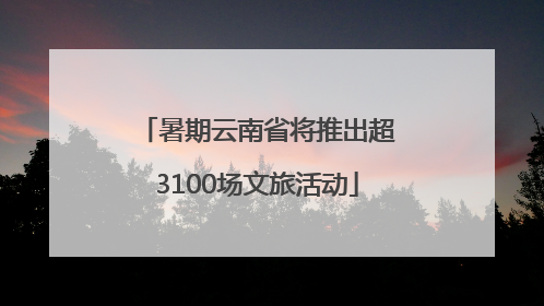 暑期云南省将推出超3100场文旅活动