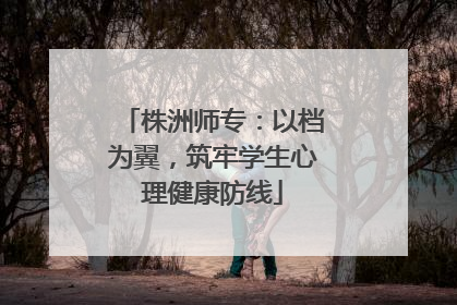 株洲师专：以档为翼，筑牢学生心理健康防线