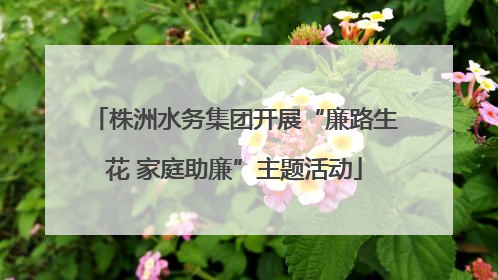 株洲水务集团开展“廉路生花 家庭助廉”主题活动
