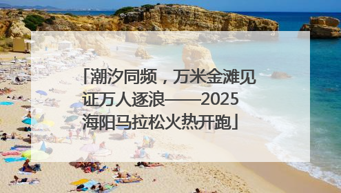 潮汐同频，万米金滩见证万人逐浪——2025海阳马拉松火热开跑